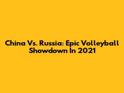 China Vs. Russia: Epic Volleyball Showdown In 2021