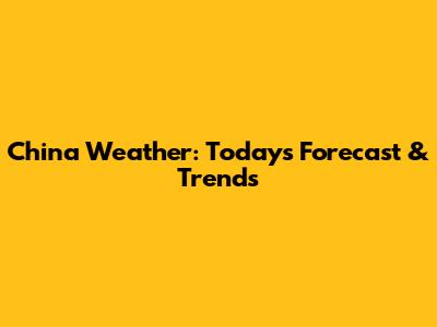 China Weather: Today's Forecast & Trends