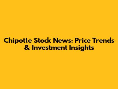 Chipotle Stock News: Price Trends & Investment Insights