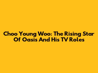 Choo Young Woo: The Rising Star Of 'Oasis' And His TV Roles