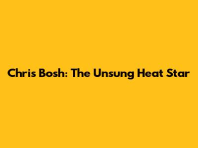 Chris Bosh: The Unsung Heat Star