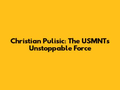 Christian Pulisic: The USMNT's Unstoppable Force
