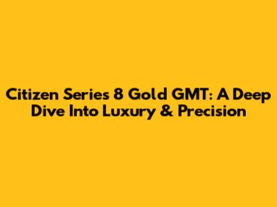 Citizen Series 8 Gold GMT: A Deep Dive Into Luxury & Precision