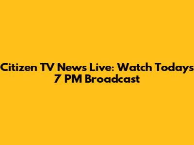 Citizen TV News Live: Watch Today's 7 PM Broadcast