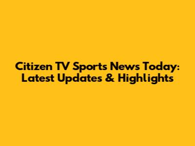 Citizen TV Sports News Today: Latest Updates & Highlights