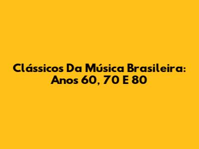 Clássicos Da Música Brasileira: Anos 60, 70 E 80