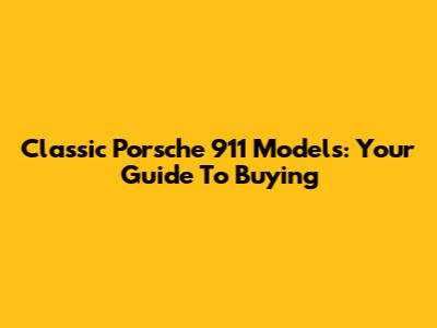 Classic Porsche 911 Models: Your Guide To Buying