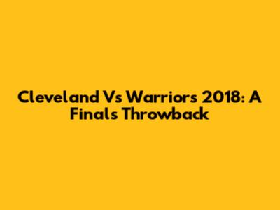 Cleveland Vs Warriors 2018: A Finals Throwback