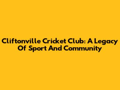 Cliftonville Cricket Club: A Legacy Of Sport And Community