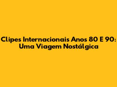 Clipes Internacionais Anos 80 E 90: Uma Viagem Nostálgica