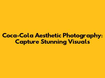 Coca-Cola Aesthetic Photography: Capture Stunning Visuals