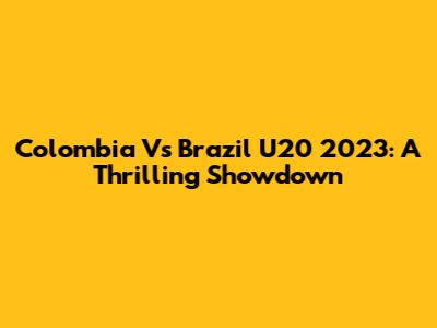 Colombia Vs Brazil U20 2023: A Thrilling Showdown