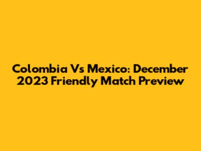 Colombia Vs Mexico: December 2023 Friendly Match Preview