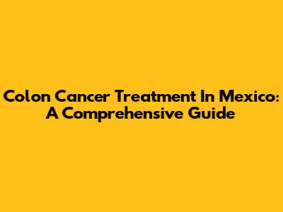 Colon Cancer Treatment In Mexico: A Comprehensive Guide