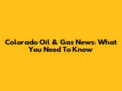 Colorado Oil & Gas News: What You Need To Know