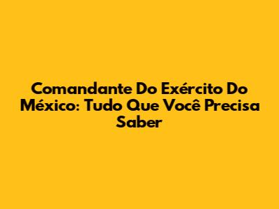 Comandante Do Exército Do México: Tudo Que Você Precisa Saber