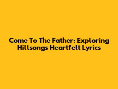 Come To The Father: Exploring Hillsong's Heartfelt Lyrics