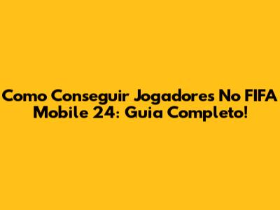 Como Conseguir Jogadores No FIFA Mobile 24: Guia Completo!
