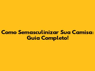 Como Semasculinizar Sua Camisa: Guia Completo!