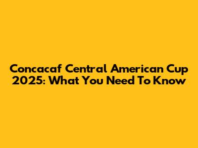 Concacaf Central American Cup 2025: What You Need To Know