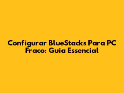 Configurar BlueStacks Para PC Fraco: Guia Essencial