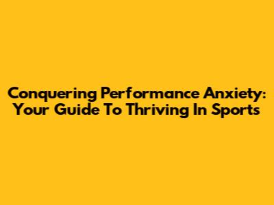 Conquering Performance Anxiety: Your Guide To Thriving In Sports