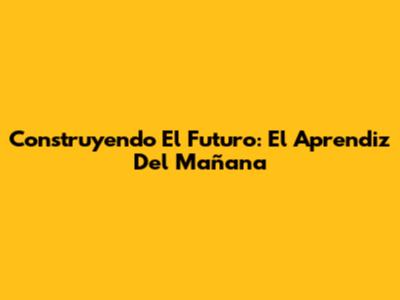 Construyendo El Futuro: El Aprendiz Del Mañana