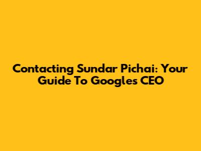 Contacting Sundar Pichai: Your Guide To Google's CEO