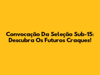 Convocação Da Seleção Sub-15: Descubra Os Futuros Craques!