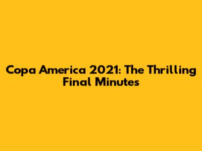 Copa America 2021: The Thrilling Final Minutes