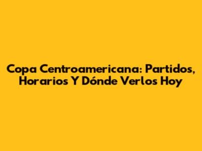 Copa Centroamericana: Partidos, Horarios Y Dónde Verlos Hoy
