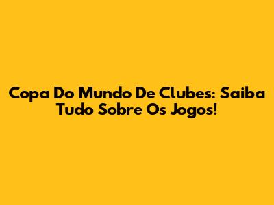 Copa Do Mundo De Clubes: Saiba Tudo Sobre Os Jogos!