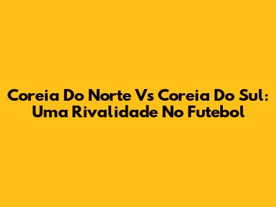 Coreia Do Norte Vs Coreia Do Sul: Uma Rivalidade No Futebol