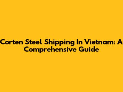 Corten Steel Shipping In Vietnam: A Comprehensive Guide