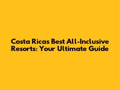 Costa Rica's Best All-Inclusive Resorts: Your Ultimate Guide