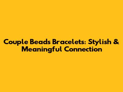Couple Beads Bracelets: Stylish & Meaningful Connection