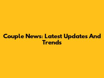 Couple News: Latest Updates And Trends