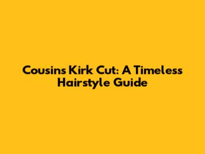 Cousins Kirk Cut: A Timeless Hairstyle Guide