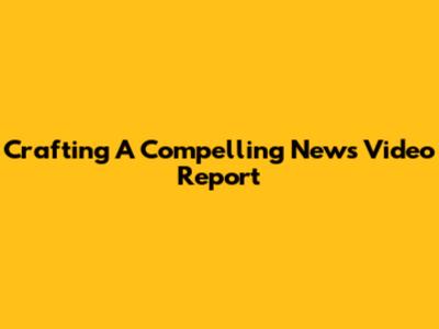 Crafting A Compelling News Video Report