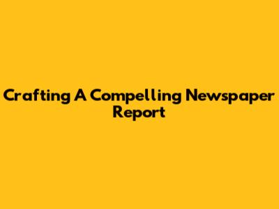 Crafting A Compelling Newspaper Report