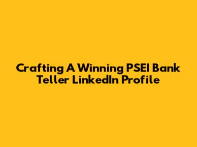 Crafting A Winning PSEI Bank Teller LinkedIn Profile