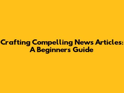 Crafting Compelling News Articles: A Beginner's Guide