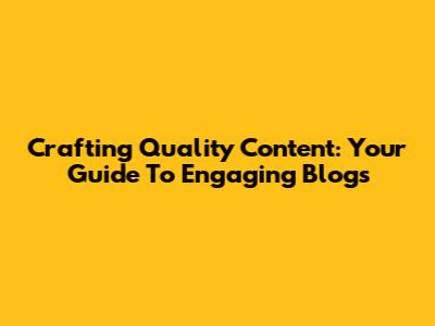 Crafting Quality Content: Your Guide To Engaging Blogs