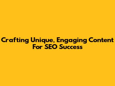 Crafting Unique, Engaging Content For SEO Success