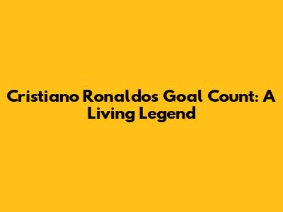 Cristiano Ronaldo's Goal Count: A Living Legend