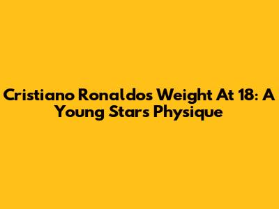 Cristiano Ronaldo's Weight At 18: A Young Star's Physique