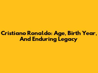 Cristiano Ronaldo: Age, Birth Year, And Enduring Legacy