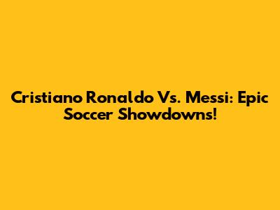 Cristiano Ronaldo Vs. Messi: Epic Soccer Showdowns!