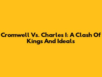 Cromwell Vs. Charles I: A Clash Of Kings And Ideals