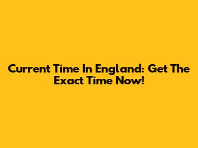 Current Time In England: Get The Exact Time Now!